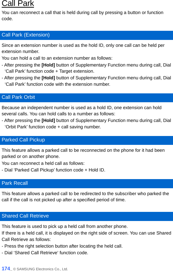  Call Park You can reconnect a call that is held during call by pressing a button or function code.  Call Park (Extension) Since an extension number is used as the hold ID, only one call can be held per extension number.   You can hold a call to an extension number as follows: - After pressing the [Hold] button of Supplementary Function menu during call, Dial ‘Call Park’ function code + Target extension. - After pressing the [Hold] button of Supplementary Function menu during call, Dial ‘Call Park’ function code with the extension number.  Call Park Orbit Because an independent number is used as a hold ID, one extension can hold several calls. You can hold calls to a number as follows: - After pressing the [Hold] button of Supplementary Function menu during call, Dial ‘Orbit Park’ function code + call saving number.  Parked Call Pickup This feature allows a parked call to be reconnected on the phone for it had been parked or on another phone. You can reconnect a held call as follows: - Dial ‘Parked Call Pickup’ function code + Hold ID.  Park Recall This feature allows a parked call to be redirected to the subscriber who parked the call if the call is not picked up after a specified period of time.  Shared Call Retrieve This feature is used to pick up a held call from another phone.   If there is a held call, it is displayed on the right side of screen. You can use Shared Call Retrieve as follows: - Press the right selection button after locating the held call. - Dial ‘Shared Call Retrieve’ function code.   174_ © SAMSUNG Electronics Co., Ltd. 
