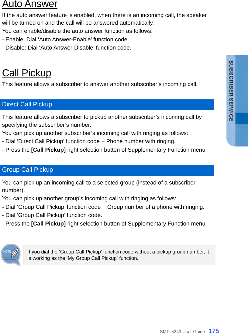  Auto Answer If the auto answer feature is enabled, when there is an incoming call, the speaker will be turned on and the call will be answered automatically.   You can enable/disable the auto answer function as follows: - Enable: Dial ‘Auto Answer-Enable’ function code. - Disable: Dial ‘Auto Answer-Disable’ function code.  Call Pickup This feature allows a subscriber to answer another subscriber’s incoming call.    Direct Call Pickup This feature allows a subscriber to pickup another subscriber’s incoming call by specifying the subscriber’s number. You can pick up another subscriber’s incoming call with ringing as follows: - Dial ‘Direct Call Pickup’ function code + Phone number with ringing. - Press the [Call Pickup] right selection button of Supplementary Function menu.  Group Call Pickup You can pick up an incoming call to a selected group (instead of a subscriber number). You can pick up another group’s incoming call with ringing as follows: - Dial ‘Group Call Pickup’ function code + Group number of a phone with ringing. - Dial ‘Group Call Pickup’ function code. - Press the [Call Pickup] right selection button of Supplementary Function menu.   If you dial the ‘Group Call Pickup’ function code without a pickup group number, it is working as the ‘My Group Call Pickup’ function.  SMT-i5343 User Guide _175 