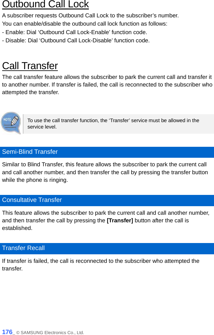  Outbound Call Lock A subscriber requests Outbound Call Lock to the subscriber’s number. You can enable/disable the outbound call lock function as follows: - Enable: Dial ‘Outbound Call Lock-Enable’ function code. - Disable: Dial ‘Outbound Call Lock-Disable’ function code.  Call Transfer The call transfer feature allows the subscriber to park the current call and transfer it to another number. If transfer is failed, the call is reconnected to the subscriber who attempted the transfer.   To use the call transfer function, the ‘Transfer’ service must be allowed in the service level.  Semi-Blind Transfer Similar to Blind Transfer, this feature allows the subscriber to park the current call and call another number, and then transfer the call by pressing the transfer button while the phone is ringing.    Consultative Transfer This feature allows the subscriber to park the current call and call another number, and then transfer the call by pressing the [Transfer] button after the call is established.  Transfer Recall If transfer is failed, the call is reconnected to the subscriber who attempted the transfer.  176_ © SAMSUNG Electronics Co., Ltd. 