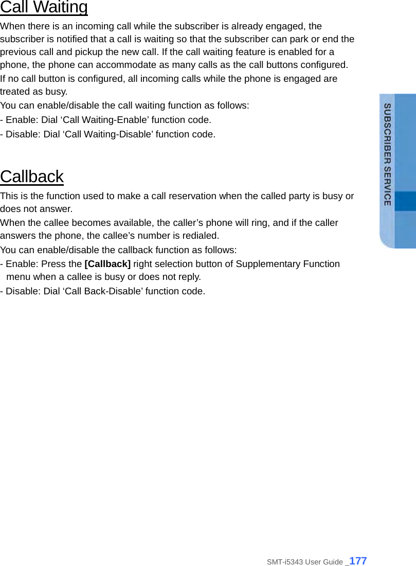  Call Waiting When there is an incoming call while the subscriber is already engaged, the subscriber is notified that a call is waiting so that the subscriber can park or end the previous call and pickup the new call. If the call waiting feature is enabled for a phone, the phone can accommodate as many calls as the call buttons configured.   If no call button is configured, all incoming calls while the phone is engaged are treated as busy. You can enable/disable the call waiting function as follows: - Enable: Dial ‘Call Waiting-Enable’ function code. - Disable: Dial ‘Call Waiting-Disable’ function code.  Callback This is the function used to make a call reservation when the called party is busy or does not answer.   When the callee becomes available, the caller’s phone will ring, and if the caller answers the phone, the callee’s number is redialed. You can enable/disable the callback function as follows: - Enable: Press the [Callback] right selection button of Supplementary Function menu when a callee is busy or does not reply. - Disable: Dial ‘Call Back-Disable’ function code.  SMT-i5343 User Guide _177 