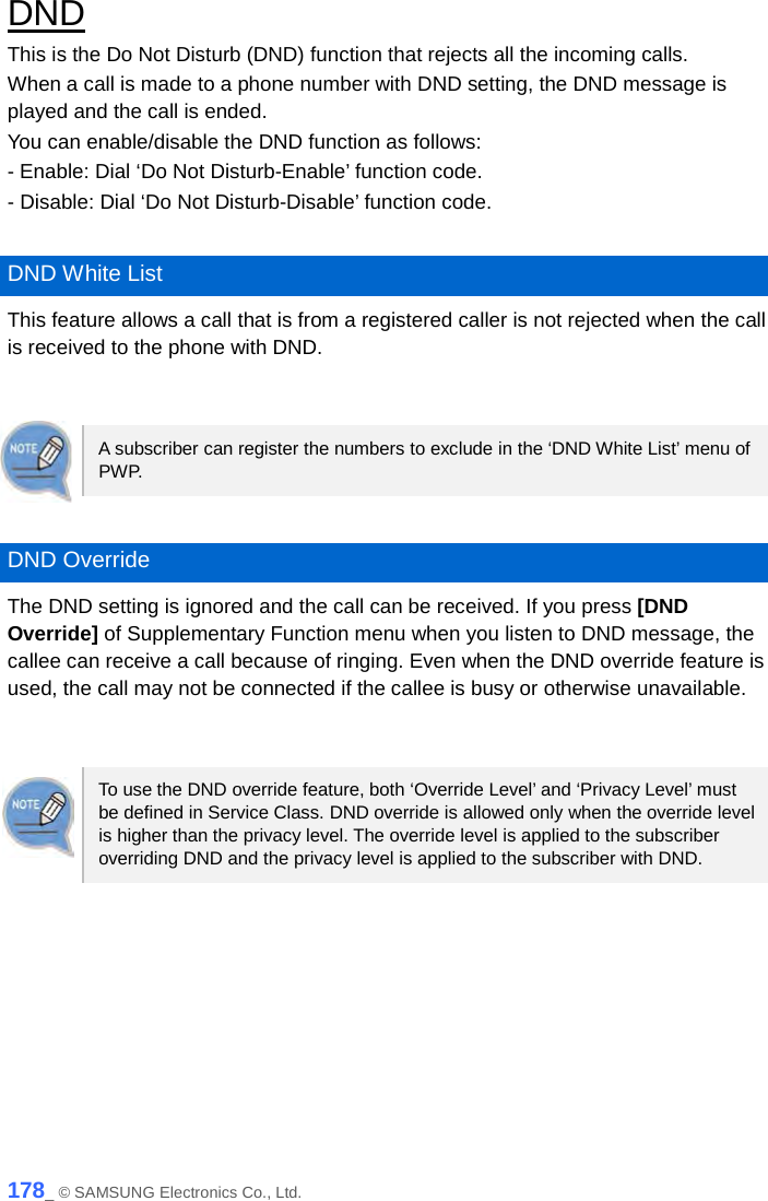  DND This is the Do Not Disturb (DND) function that rejects all the incoming calls. When a call is made to a phone number with DND setting, the DND message is played and the call is ended. You can enable/disable the DND function as follows: - Enable: Dial ‘Do Not Disturb-Enable’ function code. - Disable: Dial ‘Do Not Disturb-Disable’ function code.  DND White List This feature allows a call that is from a registered caller is not rejected when the call is received to the phone with DND.   A subscriber can register the numbers to exclude in the ‘DND White List’ menu of PW P.   DND Override The DND setting is ignored and the call can be received. If you press [DND Override] of Supplementary Function menu when you listen to DND message, the callee can receive a call because of ringing. Even when the DND override feature is used, the call may not be connected if the callee is busy or otherwise unavailable.   To use the DND override feature, both ‘Override Level’ and ‘Privacy Level’ must be defined in Service Class. DND override is allowed only when the override level is higher than the privacy level. The override level is applied to the subscriber overriding DND and the privacy level is applied to the subscriber with DND.  178_ © SAMSUNG Electronics Co., Ltd. 