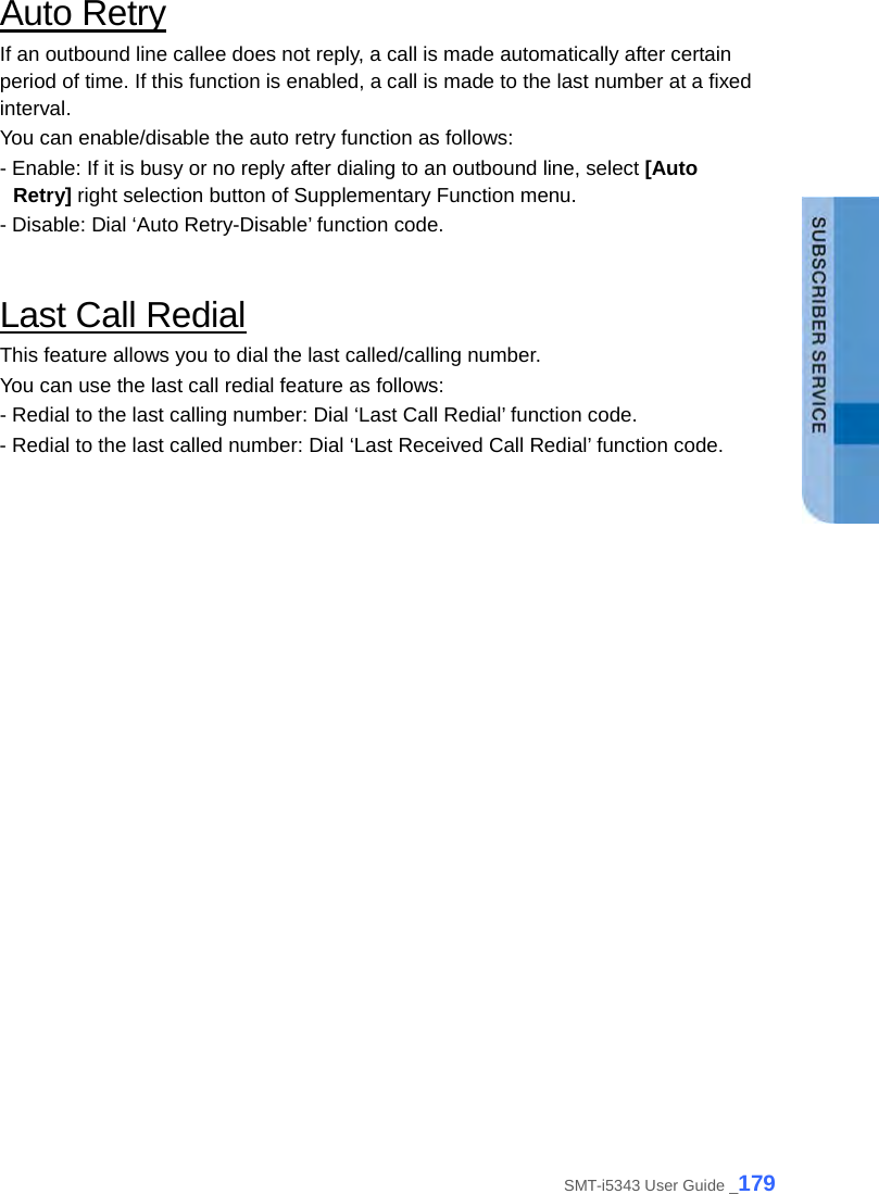  Auto Retry If an outbound line callee does not reply, a call is made automatically after certain period of time. If this function is enabled, a call is made to the last number at a fixed interval.   You can enable/disable the auto retry function as follows: - Enable: If it is busy or no reply after dialing to an outbound line, select [Auto Retry] right selection button of Supplementary Function menu. - Disable: Dial ‘Auto Retry-Disable’ function code.  Last Call Redial This feature allows you to dial the last called/calling number. You can use the last call redial feature as follows: - Redial to the last calling number: Dial ‘Last Call Redial’ function code. - Redial to the last called number: Dial ‘Last Received Call Redial’ function code.  SMT-i5343 User Guide _179 