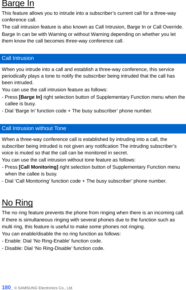  Barge In This feature allows you to intrude into a subscriber’s current call for a three-way conference call.   The call intrusion feature is also known as Call Intrusion, Barge In or Call Override.   Barge In can be with Warning or without Warning depending on whether you let them know the call becomes three-way conference call.    Call Intrusion When you intrude into a call and establish a three-way conference, this service periodically plays a tone to notify the subscriber being intruded that the call has been intruded.   You can use the call intrusion feature as follows: - Press [Barge In] right selection button of Supplementary Function menu when the callee is busy.   - Dial ‘Barge In’ function code + The busy subscriber’ phone number.  Call Intrusion without Tone When a three-way conference call is established by intruding into a call, the subscriber being intruded is not given any notification The intruding subscriber’s voice is muted so that the call can be monitored in secret.   You can use the call intrusion without tone feature as follows: - Press [Call Monitoring] right selection button of Supplementary Function menu when the callee is busy. - Dial ‘Call Monitoring’ function code + The busy subscriber’ phone number.  No Ring The no ring feature prevents the phone from ringing when there is an incoming call.   If there is simultaneous ringing with several phones due to the function such as multi ring, this feature is useful to make some phones not ringing. You can enable/disable the no ring function as follows: - Enable: Dial ‘No Ring-Enable’ function code. - Disable: Dial ‘No Ring-Disable’ function code.  180_ © SAMSUNG Electronics Co., Ltd. 