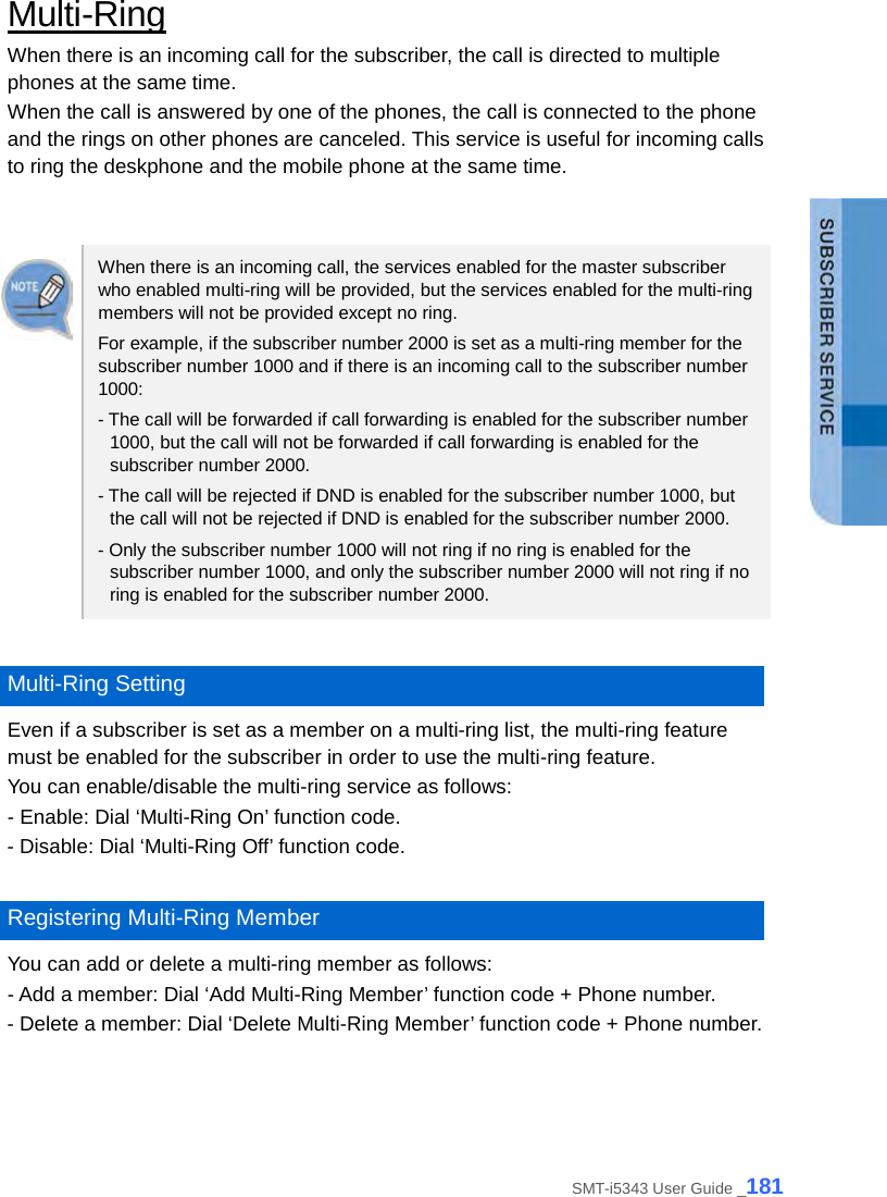  Multi-Ring When there is an incoming call for the subscriber, the call is directed to multiple phones at the same time.   When the call is answered by one of the phones, the call is connected to the phone and the rings on other phones are canceled. This service is useful for incoming calls to ring the deskphone and the mobile phone at the same time.   When there is an incoming call, the services enabled for the master subscriber who enabled multi-ring will be provided, but the services enabled for the multi-ring members will not be provided except no ring.   For example, if the subscriber number 2000 is set as a multi-ring member for the subscriber number 1000 and if there is an incoming call to the subscriber number 1000: - The call will be forwarded if call forwarding is enabled for the subscriber number 1000, but the call will not be forwarded if call forwarding is enabled for the subscriber number 2000. - The call will be rejected if DND is enabled for the subscriber number 1000, but the call will not be rejected if DND is enabled for the subscriber number 2000. - Only the subscriber number 1000 will not ring if no ring is enabled for the subscriber number 1000, and only the subscriber number 2000 will not ring if no ring is enabled for the subscriber number 2000.  Multi-Ring Setting Even if a subscriber is set as a member on a multi-ring list, the multi-ring feature must be enabled for the subscriber in order to use the multi-ring feature.   You can enable/disable the multi-ring service as follows: - Enable: Dial ‘Multi-Ring On’ function code. - Disable: Dial ‘Multi-Ring Off’ function code.  Registering Multi-Ring Member You can add or delete a multi-ring member as follows: - Add a member: Dial ‘Add Multi-Ring Member’ function code + Phone number. - Delete a member: Dial ‘Delete Multi-Ring Member’ function code + Phone number.  SMT-i5343 User Guide _181 