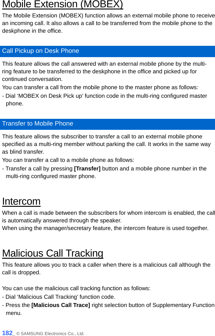  Mobile Extension (MOBEX) The Mobile Extension (MOBEX) function allows an external mobile phone to receive an incoming call. It also allows a call to be transferred from the mobile phone to the deskphone in the office.  Call Pickup on Desk Phone This feature allows the call answered with an external mobile phone by the multi-ring feature to be transferred to the deskphone in the office and picked up for continued conversation. You can transfer a call from the mobile phone to the master phone as follows:   - Dial ‘MOBEX on Desk Pick up’ function code in the multi-ring configured master phone.  Transfer to Mobile Phone This feature allows the subscriber to transfer a call to an external mobile phone specified as a multi-ring member without parking the call. It works in the same way as blind transfer. You can transfer a call to a mobile phone as follows:   - Transfer a call by pressing [Transfer] button and a mobile phone number in the multi-ring configured master phone.  Intercom When a call is made between the subscribers for whom intercom is enabled, the call is automatically answered through the speaker. When using the manager/secretary feature, the intercom feature is used together.    Malicious Call Tracking This feature allows you to track a caller when there is a malicious call although the call is dropped.  You can use the malicious call tracking function as follows: - Dial ‘Malicious Call Tracking’ function code. - Press the [Malicious Call Trace] right selection button of Supplementary Function menu.  182_ © SAMSUNG Electronics Co., Ltd. 