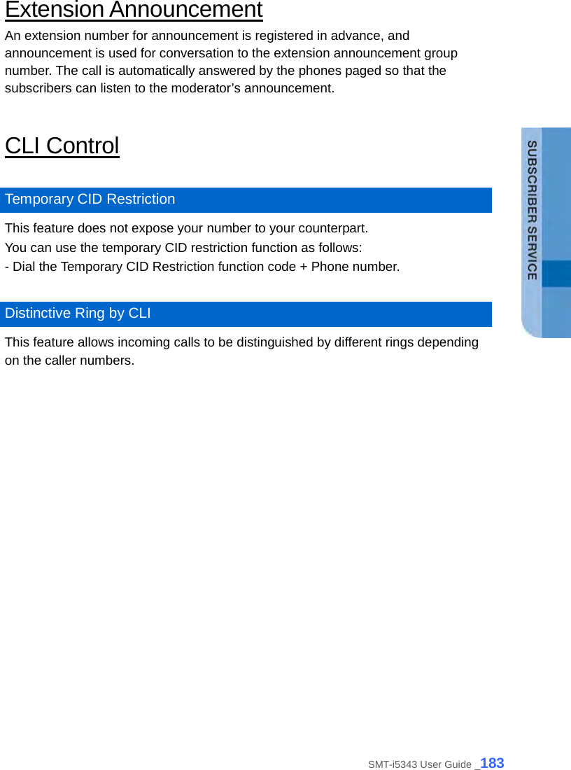  Extension Announcement An extension number for announcement is registered in advance, and announcement is used for conversation to the extension announcement group number. The call is automatically answered by the phones paged so that the subscribers can listen to the moderator’s announcement.  CLI Control  Temporary CID Restriction This feature does not expose your number to your counterpart.   You can use the temporary CID restriction function as follows: - Dial the Temporary CID Restriction function code + Phone number.  Distinctive Ring by CLI This feature allows incoming calls to be distinguished by different rings depending on the caller numbers.  SMT-i5343 User Guide _183 