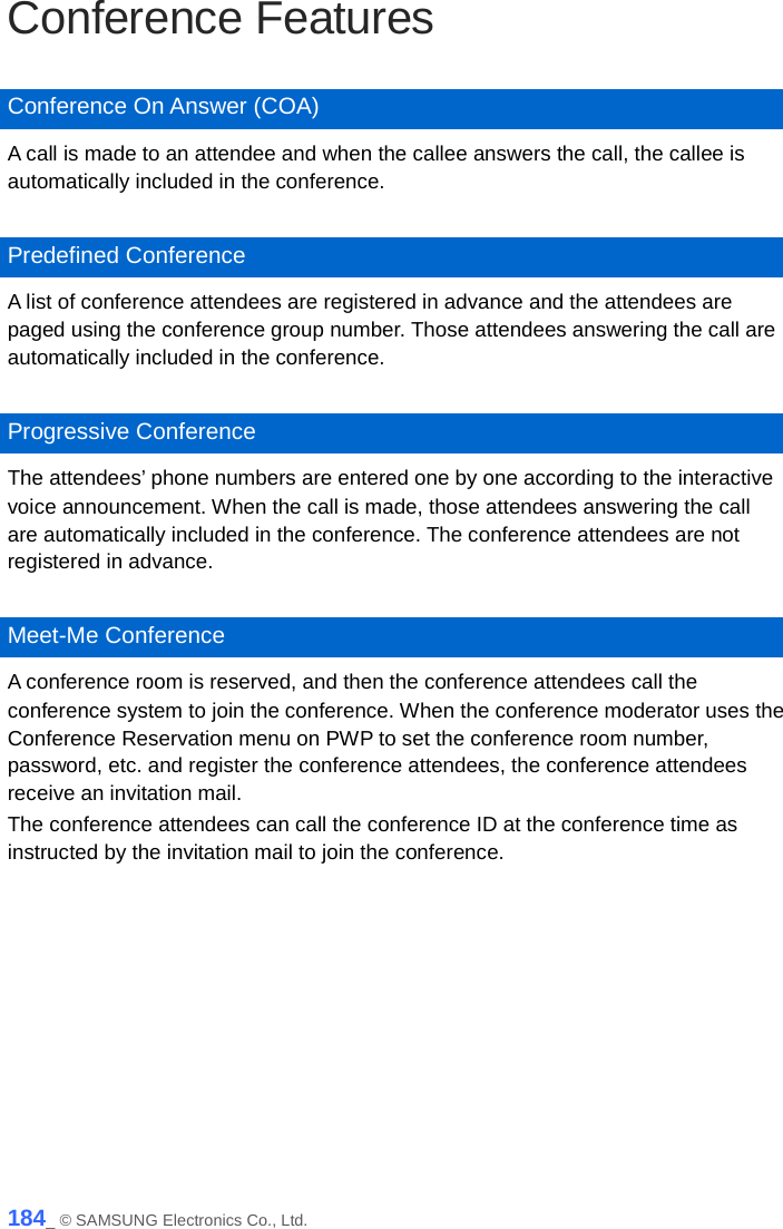  Conference Features  Conference On Answer (COA) A call is made to an attendee and when the callee answers the call, the callee is automatically included in the conference.  Predefined Conference A list of conference attendees are registered in advance and the attendees are paged using the conference group number. Those attendees answering the call are automatically included in the conference.  Progressive Conference The attendees’ phone numbers are entered one by one according to the interactive voice announcement. When the call is made, those attendees answering the call are automatically included in the conference. The conference attendees are not registered in advance.  Meet-Me Conference A conference room is reserved, and then the conference attendees call the conference system to join the conference. When the conference moderator uses the Conference Reservation menu on PWP to set the conference room number, password, etc. and register the conference attendees, the conference attendees receive an invitation mail.   The conference attendees can call the conference ID at the conference time as instructed by the invitation mail to join the conference.  184_ © SAMSUNG Electronics Co., Ltd. 