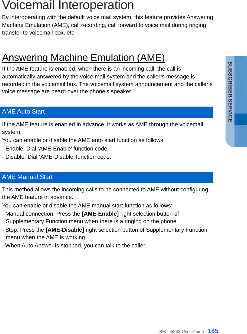  Voicemail Interoperation By interoperating with the default voice mail system, this feature provides Answering Machine Emulation (AME), call recording, call forward to voice mail during ringing, transfer to voicemail box, etc.  Answering Machine Emulation (AME) If the AME feature is enabled, when there is an incoming call, the call is automatically answered by the voice mail system and the caller’s message is recorded in the voicemail box. The voicemail system announcement and the caller’s voice message are heard over the phone’s speaker.    AME Auto Start If the AME feature is enabled in advance, it works as AME through the voicemail system. You can enable or disable the AME auto start function as follows: - Enable: Dial ‘AME-Enable’ function code.   - Disable: Dial ‘AME-Disable’ function code.    AME Manual Start This method allows the incoming calls to be connected to AME without configuring the AME feature in advance. You can enable or disable the AME manual start function as follows: - Manual connection: Press the [AME-Enable] right selection button of Supplementary Function menu when there is a ringing on the phone. - Stop: Press the [AME-Disable] right selection button of Supplementary Function menu when the AME is working. - When Auto Answer is stopped, you can talk to the caller.  SMT-i5343 User Guide _185 