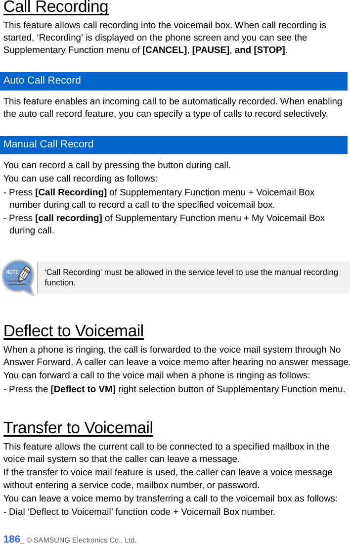  Call Recording This feature allows call recording into the voicemail box. When call recording is started, ‘Recording’ is displayed on the phone screen and you can see the Supplementary Function menu of [CANCEL], [PAUSE], and [STOP].  Auto Call Record This feature enables an incoming call to be automatically recorded. When enabling the auto call record feature, you can specify a type of calls to record selectively.  Manual Call Record You can record a call by pressing the button during call. You can use call recording as follows: - Press [Call Recording] of Supplementary Function menu + Voicemail Box number during call to record a call to the specified voicemail box. - Press [call recording] of Supplementary Function menu + My Voicemail Box during call.   ‘Call Recording’ must be allowed in the service level to use the manual recording function.  Deflect to Voicemail When a phone is ringing, the call is forwarded to the voice mail system through No Answer Forward. A caller can leave a voice memo after hearing no answer message. You can forward a call to the voice mail when a phone is ringing as follows: - Press the [Deflect to VM] right selection button of Supplementary Function menu.  Transfer to Voicemail This feature allows the current call to be connected to a specified mailbox in the voice mail system so that the caller can leave a message.   If the transfer to voice mail feature is used, the caller can leave a voice message without entering a service code, mailbox number, or password. You can leave a voice memo by transferring a call to the voicemail box as follows: - Dial ‘Deflect to Voicemail’ function code + Voicemail Box number. 186_ © SAMSUNG Electronics Co., Ltd. 