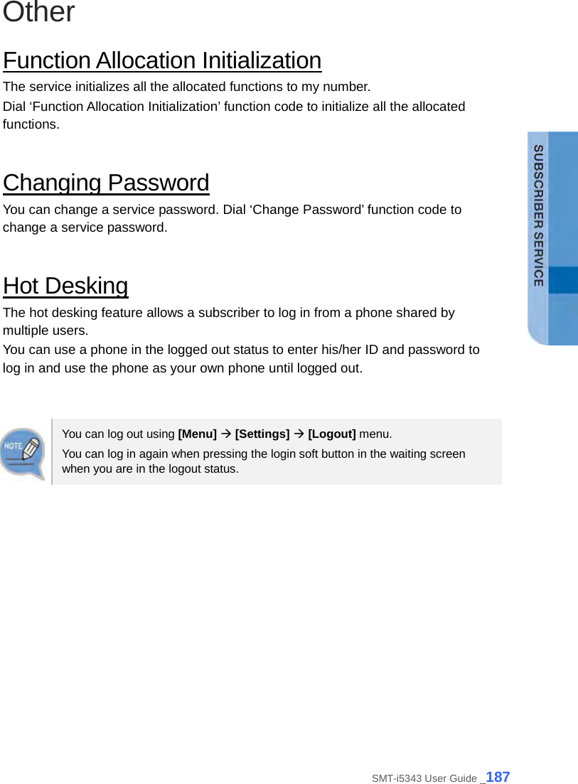  Other Function Allocation Initialization The service initializes all the allocated functions to my number. Dial ‘Function Allocation Initialization’ function code to initialize all the allocated functions.  Changing Password You can change a service password. Dial ‘Change Password’ function code to change a service password.  Hot Desking The hot desking feature allows a subscriber to log in from a phone shared by multiple users. You can use a phone in the logged out status to enter his/her ID and password to log in and use the phone as your own phone until logged out.     You can log out using [Menu]  [Settings]  [Logout] menu. You can log in again when pressing the login soft button in the waiting screen when you are in the logout status.  SMT-i5343 User Guide _187 