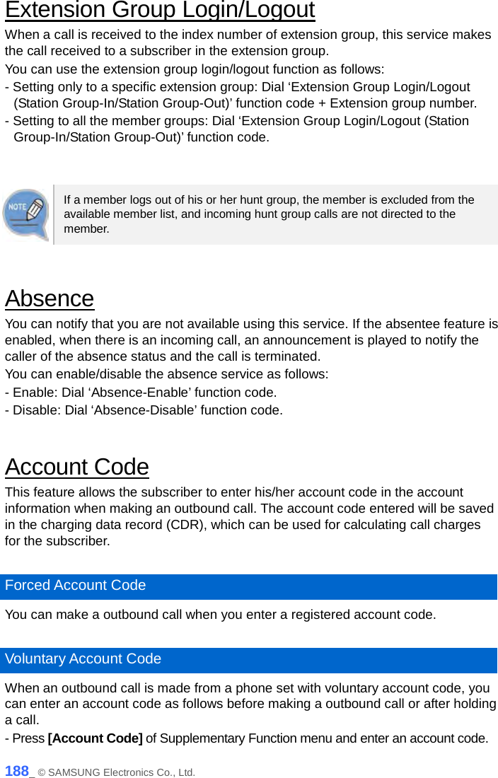  Extension Group Login/Logout When a call is received to the index number of extension group, this service makes the call received to a subscriber in the extension group. You can use the extension group login/logout function as follows: - Setting only to a specific extension group: Dial ‘Extension Group Login/Logout (Station Group-In/Station Group-Out)’ function code + Extension group number. - Setting to all the member groups: Dial ‘Extension Group Login/Logout (Station Group-In/Station Group-Out)’ function code.   If a member logs out of his or her hunt group, the member is excluded from the available member list, and incoming hunt group calls are not directed to the member.  Absence You can notify that you are not available using this service. If the absentee feature is enabled, when there is an incoming call, an announcement is played to notify the caller of the absence status and the call is terminated. You can enable/disable the absence service as follows: - Enable: Dial ‘Absence-Enable’ function code. - Disable: Dial ‘Absence-Disable’ function code.  Account Code This feature allows the subscriber to enter his/her account code in the account information when making an outbound call. The account code entered will be saved in the charging data record (CDR), which can be used for calculating call charges for the subscriber.  Forced Account Code You can make a outbound call when you enter a registered account code.    Voluntary Account Code When an outbound call is made from a phone set with voluntary account code, you can enter an account code as follows before making a outbound call or after holding a call. - Press [Account Code] of Supplementary Function menu and enter an account code. 188_ © SAMSUNG Electronics Co., Ltd. 