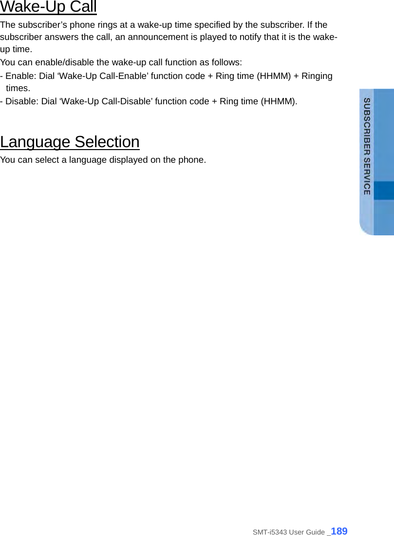  Wake-Up Call The subscriber’s phone rings at a wake-up time specified by the subscriber. If the subscriber answers the call, an announcement is played to notify that it is the wake-up time.   You can enable/disable the wake-up call function as follows: - Enable: Dial ‘Wake-Up Call-Enable’ function code + Ring time (HHMM) + Ringing times.   - Disable: Dial ‘Wake-Up Call-Disable’ function code + Ring time (HHMM).    Language Selection You can select a language displayed on the phone.    SMT-i5343 User Guide _189 