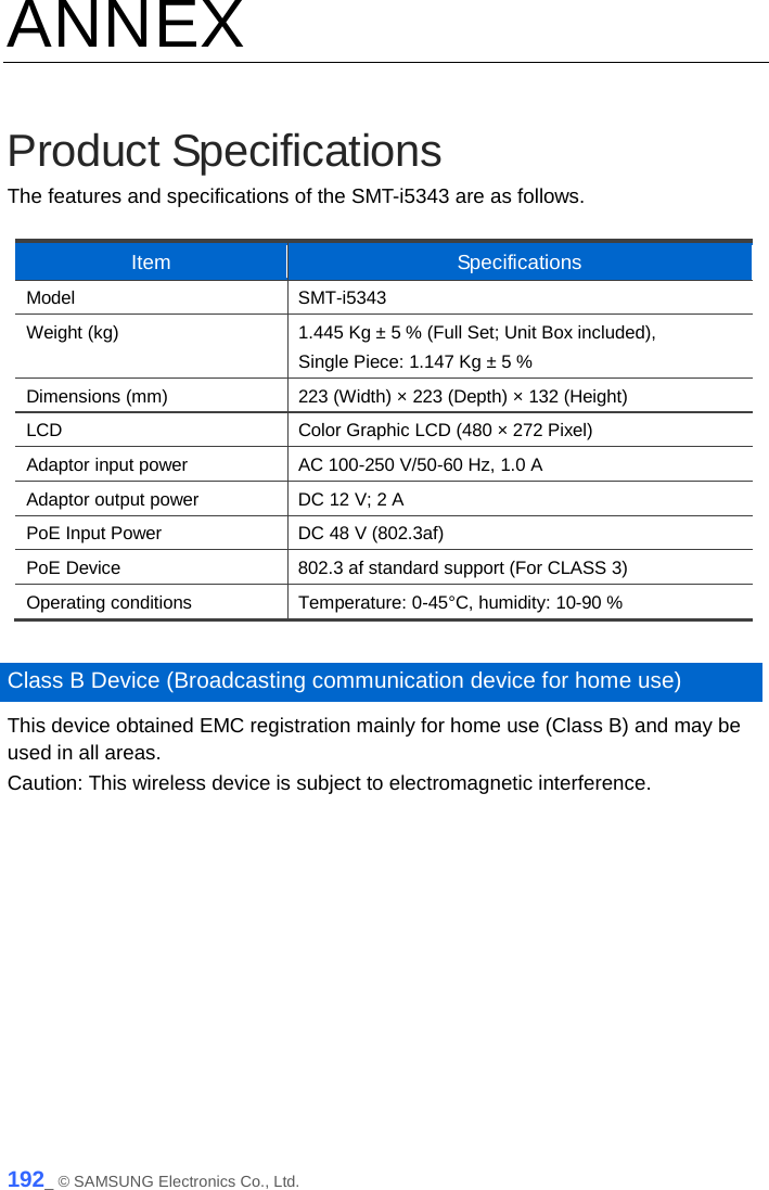  ANNEX  Product Specifications The features and specifications of the SMT-i5343 are as follows.  Item Specifications Model SMT-i5343 Weight (kg) 1.445 Kg ± 5 % (Full Set; Unit Box included),   Single Piece: 1.147 Kg ± 5 % Dimensions (mm) 223 (Width) × 223 (Depth) × 132 (Height) LCD Color Graphic LCD (480 × 272 Pixel) Adaptor input power AC 100-250 V/50-60 Hz, 1.0 A Adaptor output power DC 12 V; 2 A PoE Input Power DC 48 V (802.3af) PoE Device 802.3 af standard support (For CLASS 3) Operating conditions Temperature: 0-45°C, humidity: 10-90 %  Class B Device (Broadcasting communication device for home use) This device obtained EMC registration mainly for home use (Class B) and may be used in all areas. Caution: This wireless device is subject to electromagnetic interference.   192_ © SAMSUNG Electronics Co., Ltd. 