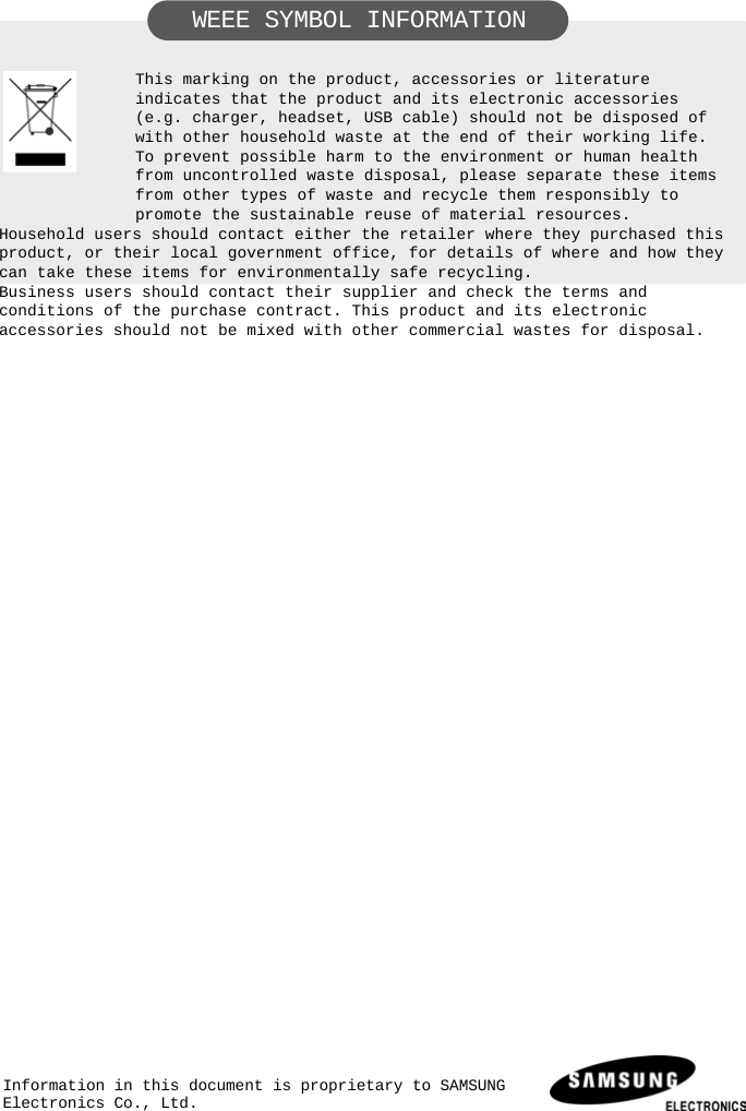     WEEE SYMBOL INFORMATION   This marking on the product, accessories or literature indicates that the product and its electronic accessories (e.g. charger, headset, USB cable) should not be disposed of with other household waste at the end of their working life. To prevent possible harm to the environment or human health from uncontrolled waste disposal, please separate these items from other types of waste and recycle them responsibly to promote the sustainable reuse of material resources. Household users should contact either the retailer where they purchased this product, or their local government office, for details of where and how they can take these items for environmentally safe recycling. Business users should contact their supplier and check the terms and conditions of the purchase contract. This product and its electronic accessories should not be mixed with other commercial wastes for disposal.                         Information in this document is proprietary to SAMSUNG Electronics Co., Ltd.  