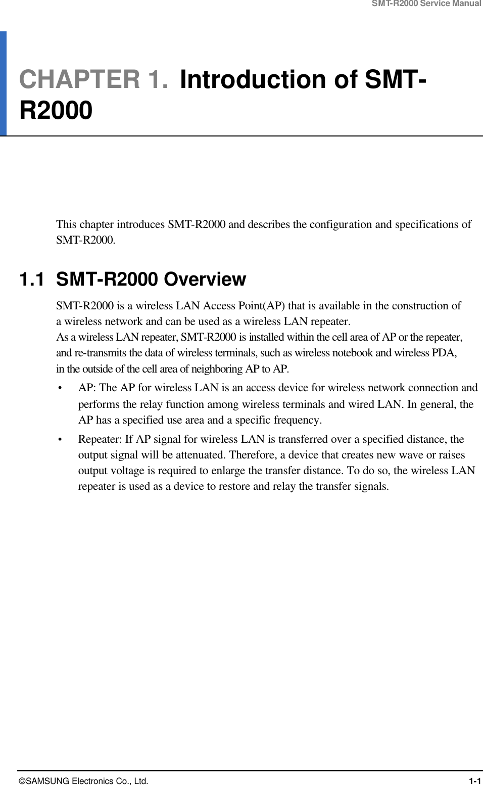 SMT-R2000 Service Manual © SAMSUNG Electronics Co., Ltd. 1-1 CHAPTER 1.  Introduction of SMT-R2000      This chapter introduces SMT-R2000 and describes the configuration and specifications of SMT-R2000.  1.1 SMT-R2000 Overview SMT-R2000 is a wireless LAN Access Point(AP) that is available in the construction of   a wireless network and can be used as a wireless LAN repeater.   As a wireless LAN repeater, SMT-R2000 is installed within the cell area of AP or the repeater, and re-transmits the data of wireless terminals, such as wireless notebook and wireless PDA,   in the outside of the cell area of neighboring AP to AP.  Ÿ AP: The AP for wireless LAN is an access device for wireless network connection and performs the relay function among wireless terminals and wired LAN. In general, the AP has a specified use area and a specific frequency.   Ÿ Repeater: If AP signal for wireless LAN is transferred over a specified distance, the output signal will be attenuated. Therefore, a device that creates new wave or raises output voltage is required to enlarge the transfer distance. To do so, the wireless LAN repeater is used as a device to restore and relay the transfer signals.  
