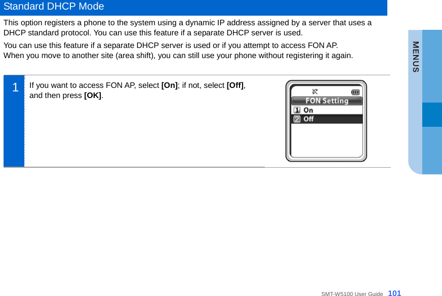  SMT-W5100 User Guide _101  Standard DHCP Mode This option registers a phone to the system using a dynamic IP address assigned by a server that uses a DHCP standard protocol. You can use this feature if a separate DHCP server is used.   You can use this feature if a separate DHCP server is used or if you attempt to access FON AP. When you move to another site (area shift), you can still use your phone without registering it again.    1  If you want to access FON AP, select [On]; if not, select [Off], and then press [OK].       