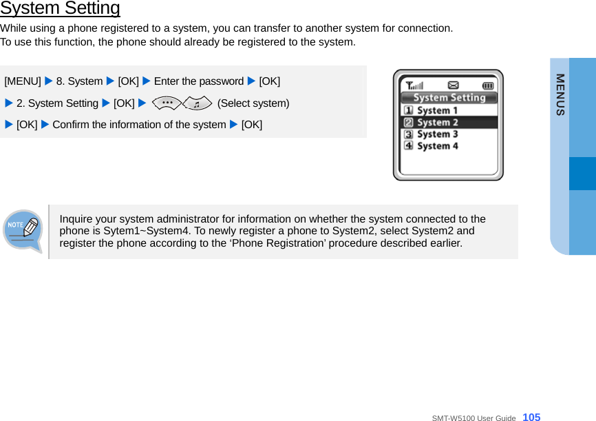  SMT-W5100 User Guide _105 System Setting While using a phone registered to a system, you can transfer to another system for connection.   To use this function, the phone should already be registered to the system.     [MENU] X 8. System X [OK] X Enter the password X [OK] X 2. System Setting X [OK] X  (Select system)  X [OK] X Confirm the information of the system X [OK]    Inquire your system administrator for information on whether the system connected to the phone is Sytem1~System4. To newly register a phone to System2, select System2 and register the phone according to the ‘Phone Registration’ procedure described earlier.  