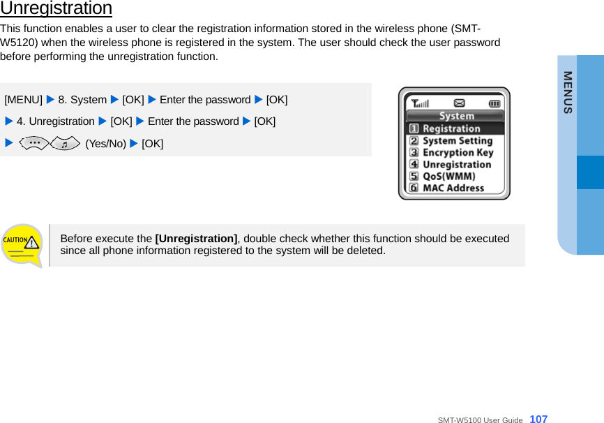  SMT-W5100 User Guide _107 Unregistration This function enables a user to clear the registration information stored in the wireless phone (SMT-W5120) when the wireless phone is registered in the system. The user should check the user password before performing the unregistration function.  [MENU] X 8. System X [OK] X Enter the password X [OK] X 4. Unregistration X [OK] X Enter the password X [OK]   X  (Yes/No) X [OK]    Before execute the [Unregistration], double check whether this function should be executed   since all phone information registered to the system will be deleted.   