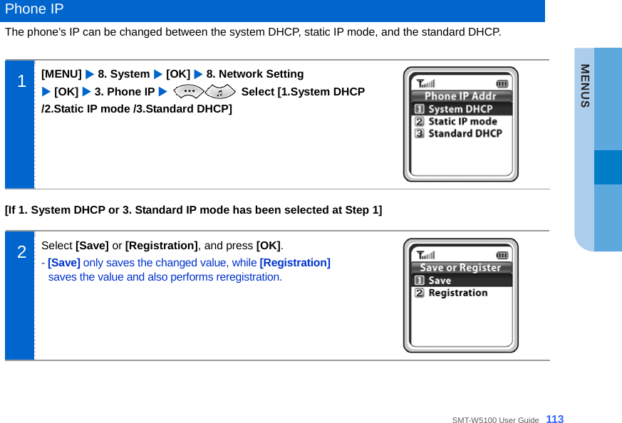  SMT-W5100 User Guide _113  Phone IP The phone’s IP can be changed between the system DHCP, static IP mode, and the standard DHCP.  1  [MENU] X 8. System X [OK] X 8. Network Setting   X [OK] X 3. Phone IP X  Select [1.System DHCP /2.Static IP mode /3.Standard DHCP]   [If 1. System DHCP or 3. Standard IP mode has been selected at Step 1]  2  Select [Save] or [Registration], and press [OK]. - [Save] only saves the changed value, while [Registration] saves the value and also performs reregistration.   