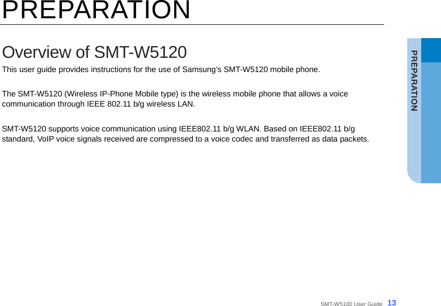  SMT-W5100 User Guide _13 PREPARATION  Overview of SMT-W5120 This user guide provides instructions for the use of Samsung’s SMT-W5120 mobile phone.  The SMT-W5120 (Wireless IP-Phone Mobile type) is the wireless mobile phone that allows a voice communication through IEEE 802.11 b/g wireless LAN.    SMT-W5120 supports voice communication using IEEE802.11 b/g WLAN. Based on IEEE802.11 b/g standard, VoIP voice signals received are compressed to a voice codec and transferred as data packets.      