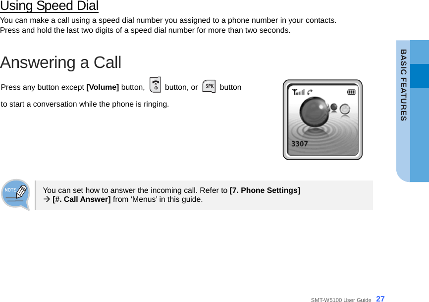  SMT-W5100 User Guide _27 Using Speed Dial You can make a call using a speed dial number you assigned to a phone number in your contacts. Press and hold the last two digits of a speed dial number for more than two seconds.  Answering a Call Press any button except [Volume] button,   button, or   button  to start a conversation while the phone is ringing.   You can set how to answer the incoming call. Refer to [7. Phone Settings]  Æ [#. Call Answer] from ‘Menus’ in this guide.   