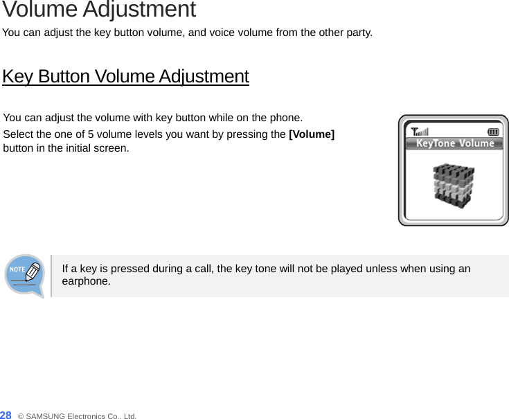  28_ © SAMSUNG Electronics Co., Ltd. Volume Adjustment You can adjust the key button volume, and voice volume from the other party.  Key Button Volume Adjustment  You can adjust the volume with key button while on the phone.   Select the one of 5 volume levels you want by pressing the [Volume] button in the initial screen.   If a key is pressed during a call, the key tone will not be played unless when using an earphone.  