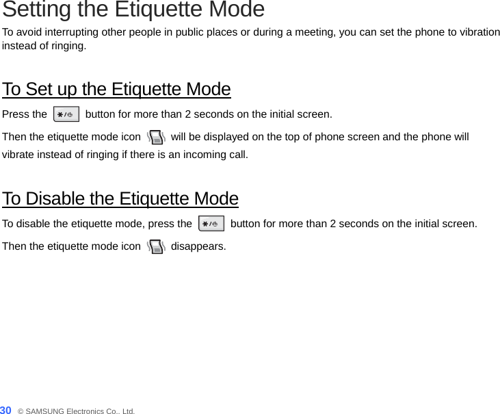  30_ © SAMSUNG Electronics Co., Ltd. Setting the Etiquette Mode   To avoid interrupting other people in public places or during a meeting, you can set the phone to vibration instead of ringing.  To Set up the Etiquette Mode Press the   button for more than 2 seconds on the initial screen.   Then the etiquette mode icon    will be displayed on the top of phone screen and the phone will   vibrate instead of ringing if there is an incoming call.  To Disable the Etiquette Mode To disable the etiquette mode, press the   button for more than 2 seconds on the initial screen.   Then the etiquette mode icon   disappears. 
