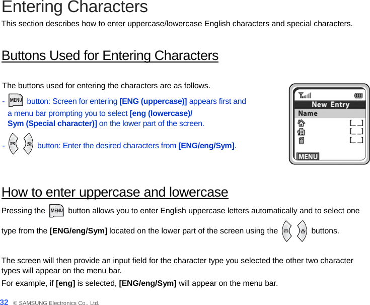  32_ © SAMSUNG Electronics Co., Ltd. Entering Characters This section describes how to enter uppercase/lowercase English characters and special characters.    Buttons Used for Entering Characters  The buttons used for entering the characters are as follows. -  button: Screen for entering [ENG (uppercase)] appears first and   a menu bar prompting you to select [eng (lowercase)/ Sym (Special character)] on the lower part of the screen. -   button: Enter the desired characters from [ENG/eng/Sym].   How to enter uppercase and lowercase Pressing the   button allows you to enter English uppercase letters automatically and to select one   type from the [ENG/eng/Sym] located on the lower part of the screen using the    buttons.   The screen will then provide an input field for the character type you selected the other two character types will appear on the menu bar. For example, if [eng] is selected, [ENG/eng/Sym] will appear on the menu bar.   