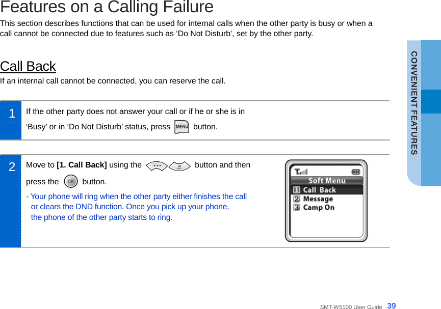  SMT-W5100 User Guide _39 Features on a Calling Failure This section describes functions that can be used for internal calls when the other party is busy or when a call cannot be connected due to features such as ‘Do Not Disturb’, set by the other party.  Call Back If an internal call cannot be connected, you can reserve the call.  1  If the other party does not answer your call or if he or she is in   ‘Busy’ or in ‘Do Not Disturb’ status, press   button.   2  Move to [1. Call Back] using the   button and then press the   button. - Your phone will ring when the other party either finishes the call or clears the DND function. Once you pick up your phone,   the phone of the other party starts to ring.   