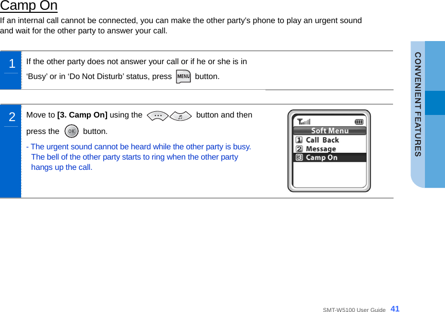  SMT-W5100 User Guide _41 Camp On If an internal call cannot be connected, you can make the other party’s phone to play an urgent sound   and wait for the other party to answer your call.  1  If the other party does not answer your call or if he or she is in   ‘Busy’ or in ‘Do Not Disturb’ status, press   button.   2  Move to [3. Camp On] using the   button and then press the   button. - The urgent sound cannot be heard while the other party is busy. The bell of the other party starts to ring when the other party hangs up the call.    