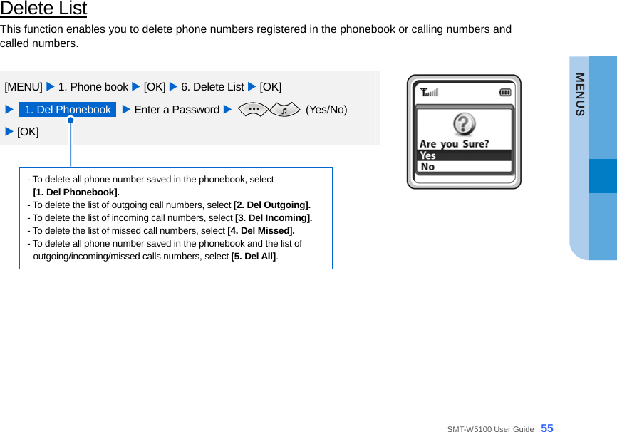  SMT-W5100 User Guide _55 Delete List This function enables you to delete phone numbers registered in the phonebook or calling numbers and called numbers.  [MENU] X 1. Phone book X [OK] X 6. Delete List X [OK]   X  1. Del Phonebook  X Enter a Password X  (Yes/No)  X [OK]  - To delete all phone number saved in the phonebook, select   [1. Del Phonebook]. - To delete the list of outgoing call numbers, select [2. Del Outgoing]. - To delete the list of incoming call numbers, select [3. Del Incoming]. - To delete the list of missed call numbers, select [4. Del Missed]. - To delete all phone number saved in the phonebook and the list of outgoing/incoming/missed calls numbers, select [5. Del All].    