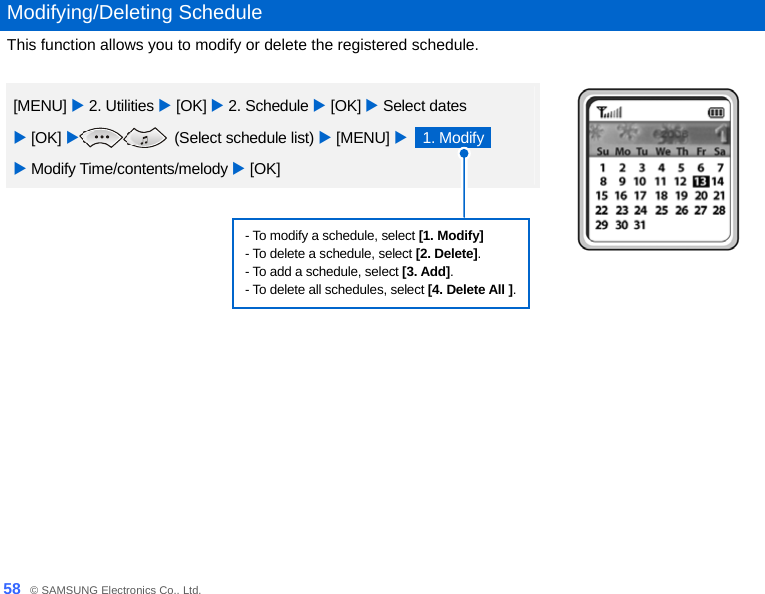  58_ © SAMSUNG Electronics Co., Ltd.  Modifying/Deleting Schedule This function allows you to modify or delete the registered schedule.  [MENU] X 2. Utilities X [OK] X 2. Schedule X [OK] X Select dates   X [OK] X (Select schedule list) X [MENU] X  1. Modify   X Modify Time/contents/melody X [OK]  - To modify a schedule, select [1. Modify] - To delete a schedule, select [2. Delete]. - To add a schedule, select [3. Add]. - To delete all schedules, select [4. Delete All ].    