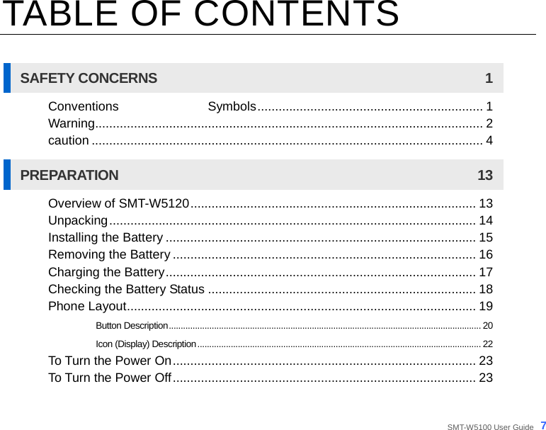  SMT-W5100 User Guide _7 TABLE OF CONTENTS  SAFETY CONCERNS  1 Conventions              Symbols................................................................ 1 Warning.............................................................................................................. 2 caution ............................................................................................................... 4 PREPARATION 13 Overview of SMT-W5120................................................................................. 13 Unpacking........................................................................................................ 14 Installing the Battery ........................................................................................ 15 Removing the Battery ...................................................................................... 16 Charging the Battery........................................................................................ 17 Checking the Battery Status ............................................................................ 18 Phone Layout................................................................................................... 19 Button Description................................................................................................................................... 20 Icon (Display) Description....................................................................................................................... 22 To Turn the Power On...................................................................................... 23 To Turn the Power Off...................................................................................... 23 