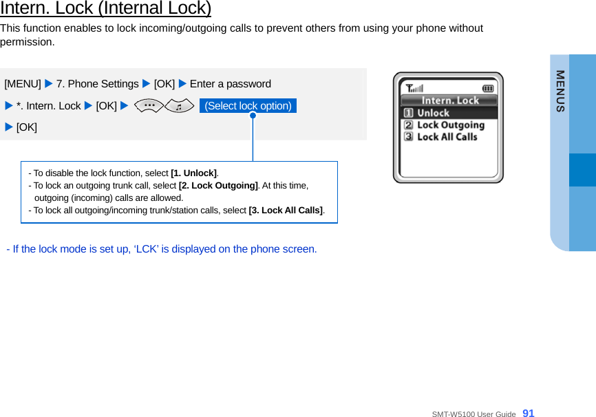  SMT-W5100 User Guide _91 Intern. Lock (Internal Lock) This function enables to lock incoming/outgoing calls to prevent others from using your phone without permission.  [MENU] X 7. Phone Settings X [OK] X Enter a password   X *. Intern. Lock X [OK] X   (Select lock option)   X [OK]  - To disable the lock function, select [1. Unlock]. - To lock an outgoing trunk call, select [2. Lock Outgoing]. At this time,   outgoing (incoming) calls are allowed. - To lock all outgoing/incoming trunk/station calls, select [3. Lock All Calls].  - If the lock mode is set up, ‘LCK’ is displayed on the phone screen.   