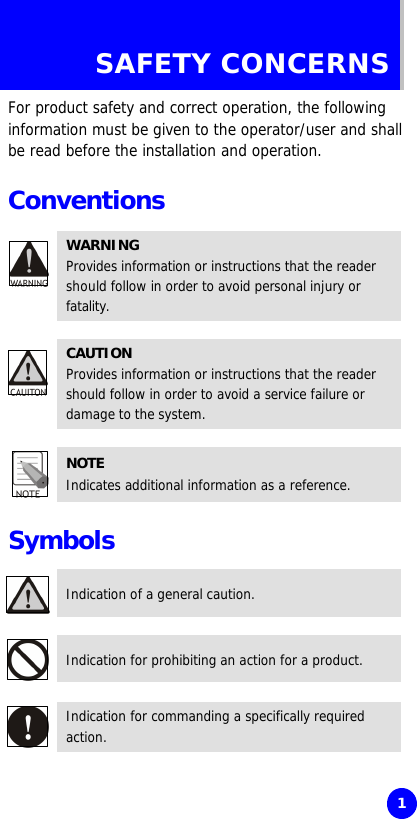     1 SAFETY CONCERNS For product safety and correct operation, the following information must be given to the operator/user and shall be read before the installation and operation.  Conventions  WARNING Provides information or instructions that the reader should follow in order to avoid personal injury or fatality.  CAUTION Provides information or instructions that the reader should follow in order to avoid a service failure or damage to the system.  NOTE Indicates additional information as a reference.  Symbols  Indication of a general caution.  Indication for prohibiting an action for a product.  Indication for commanding a specifically required action. 
