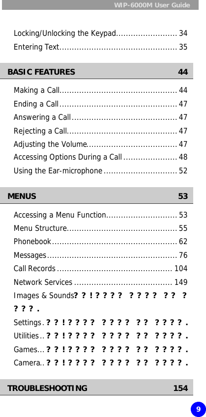  WIP-6000M User Guide    9  Locking/Unlocking the Keypad.........................34 Entering Text................................................35 BASIC FEATURES 44 Making a Call................................................44 Ending a Call................................................47 Answering a Call...........................................47 Rejecting a Call.............................................47 Adjusting the Volume.....................................47 Accessing Options During a Call......................48 Using the Ear-microphone..............................52 MENUS 53 Accessing a Menu Function.............................53 Menu Structure.............................................55 Phonebook...................................................62 Messages.....................................................76 Call Records............................................... 104 Network Services ........................................ 149 Images &amp; Sounds??! ???? ???? ?? ????. Settings.??! ???? ???? ?? ????. Utilities..??! ???? ???? ?? ????. Games...??! ???? ???? ?? ????. Camera..??! ???? ???? ?? ????. TROUBLESHOOTING 154 