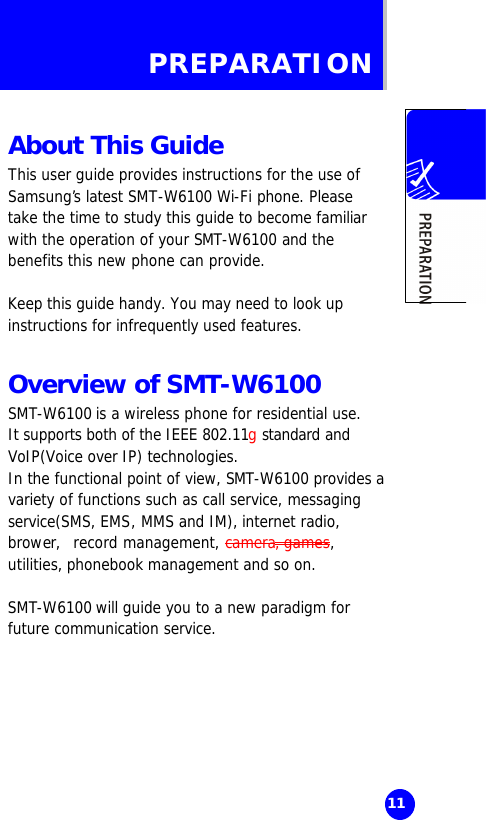   11 PREPARATION  About This Guide This user guide provides instructions for the use of Samsung’s latest SMT-W6100 Wi-Fi phone. Please take the time to study this guide to become familiar with the operation of your SMT-W6100 and the benefits this new phone can provide.   Keep this guide handy. You may need to look up instructions for infrequently used features.  Overview of SMT-W6100 SMT-W6100 is a wireless phone for residential use.  It supports both of the IEEE 802.11g standard and VoIP(Voice over IP) technologies.  In the functional point of view, SMT-W6100 provides a variety of functions such as call service, messaging service(SMS, EMS, MMS and IM), internet radio, brower,  record management, camera, games, utilities, phonebook management and so on.  SMT-W6100 will guide you to a new paradigm for future communication service.   