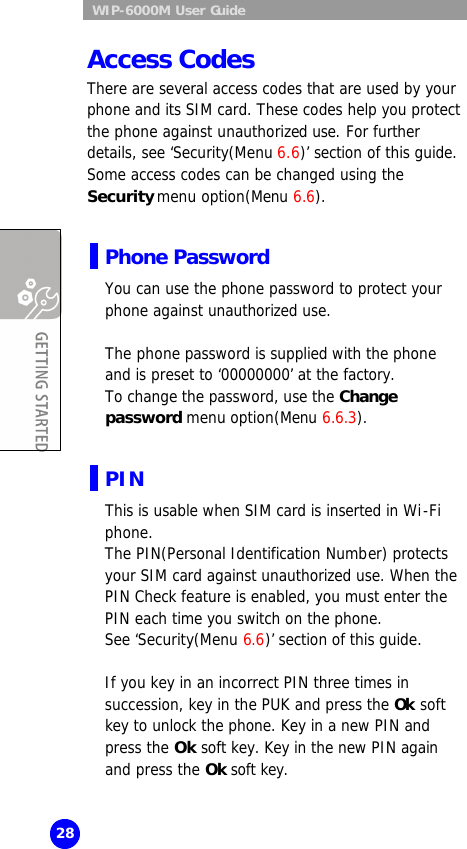  WIP-6000M User Guide 28 Access Codes There are several access codes that are used by your phone and its SIM card. These codes help you protect the phone against unauthorized use. For further details, see ‘Security(Menu 6.6)’ section of this guide. Some access codes can be changed using the Security menu option(Menu 6.6).  Phone Password You can use the phone password to protect your phone against unauthorized use.   The phone password is supplied with the phone and is preset to ‘00000000’ at the factory.  To change the password, use the Change password menu option(Menu 6.6.3).  PIN  This is usable when SIM card is inserted in Wi-Fi phone. The PIN(Personal Identification Number) protects your SIM card against unauthorized use. When the PIN Check feature is enabled, you must enter the PIN each time you switch on the phone.  See ‘Security(Menu 6.6)’ section of this guide.  If you key in an incorrect PIN three times in succession, key in the PUK and press the Ok soft key to unlock the phone. Key in a new PIN and press the Ok soft key. Key in the new PIN again and press the Ok soft key.  