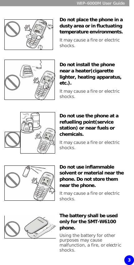  WIP-6000M User Guide  3  Do not place the phone in a dusty area or in fluctuating temperature environments. It may cause a fire or electric shocks.   Do not install the phone near a heater(cigarette lighter, heating apparatus, etc.). It may cause a fire or electric shocks.   Do not use the phone at a refuelling point(service station) or near fuels or chemicals. It may cause a fire or electric shocks.     Do not use inflammable solvent or material near the phone. Do not store them near the phone. It may cause a fire or electric shocks.   The battery shall be used only for the SMT-W6100 phone. Using the battery for other purposes may cause malfunction, a fire, or electric shocks. 
