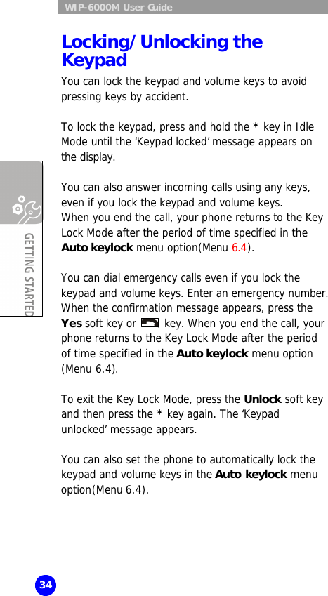  WIP-6000M User Guide 34 Locking/Unlocking the Keypad You can lock the keypad and volume keys to avoid pressing keys by accident.  To lock the keypad, press and hold the * key in Idle Mode until the ‘Keypad locked’ message appears on the display.  You can also answer incoming calls using any keys, even if you lock the keypad and volume keys.  When you end the call, your phone returns to the Key Lock Mode after the period of time specified in the Auto keylock menu option(Menu 6.4).  You can dial emergency calls even if you lock the keypad and volume keys. Enter an emergency number. When the confirmation message appears, press the Yes soft key or   key. When you end the call, your phone returns to the Key Lock Mode after the period of time specified in the Auto keylock menu option (Menu 6.4).  To exit the Key Lock Mode, press the Unlock soft key and then press the * key again. The ‘Keypad unlocked’ message appears.  You can also set the phone to automatically lock the keypad and volume keys in the Auto keylock menu option(Menu 6.4).   