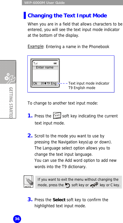  WIP-6000M User Guide 36 Changing the Text Input Mode When you are in a field that allows characters to be entered, you will see the text input mode indicator at the bottom of the display.  Example: Entering a name in the Phonebook          To change to another text input mode:  1. Press the   soft key indicating the current  text input mode.  2. Scroll to the mode you want to use by pressing the Navigation keys(up or down).  The Language select option allows you to change the text input language.  You can use the Add word option to add new words into the T9 dictionary.  If you want to exit the menu without changing the mode, press the   soft key or  key or C key.   3. Press the Select soft key to confirm the highlighted text input mode. Enter name Ok Eng 20ÇT9 Text input mode indicator  T9 English mode 