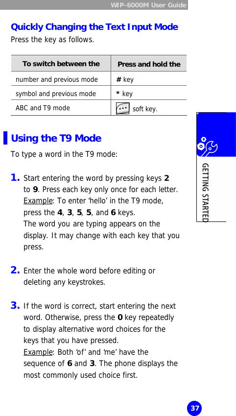  WIP-6000M User Guide  37 Quickly Changing the Text Input Mode Press the key as follows.  To switch between the   Press and hold the number and previous mode # key symbol and previous mode * key ABC and T9 mode  soft key.  Using the T9 Mode To type a word in the T9 mode:  1. Start entering the word by pressing keys 2  to 9. Press each key only once for each letter. Example: To enter ‘hello’ in the T9 mode, press the 4, 3, 5, 5, and 6 keys.  The word you are typing appears on the display. It may change with each key that you press.  2. Enter the whole word before editing or deleting any keystrokes.  3. If the word is correct, start entering the next word. Otherwise, press the 0 key repeatedly to display alternative word choices for the keys that you have pressed.  Example: Both ‘of’ and ‘me’ have the sequence of 6 and 3. The phone displays the most commonly used choice first. 