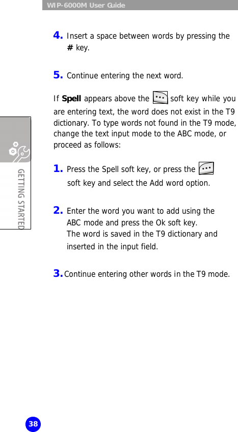  WIP-6000M User Guide 38  4. Insert a space between words by pressing the # key.  5. Continue entering the next word.  If Spell appears above the   soft key while you  are entering text, the word does not exist in the T9 dictionary. To type words not found in the T9 mode, change the text input mode to the ABC mode, or proceed as follows:  1. Press the Spell soft key, or press the     soft key and select the Add word option.  2. Enter the word you want to add using the ABC mode and press the Ok soft key.  The word is saved in the T9 dictionary and inserted in the input field.  3. Continue entering other words in the T9 mode.  