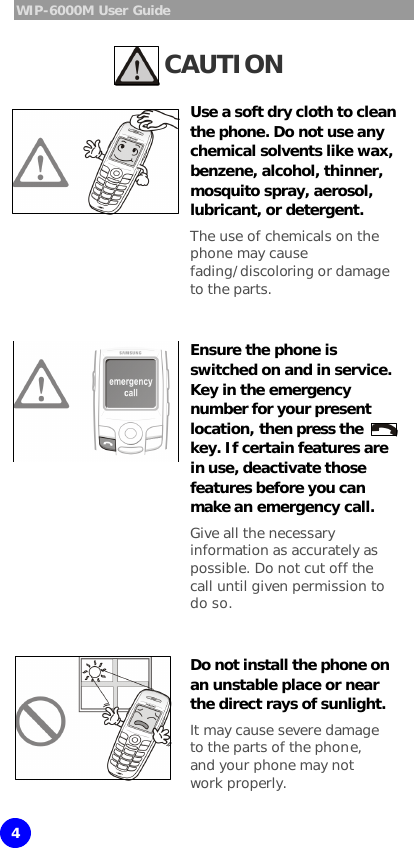 WIP-6000M User Guide 4 Caution CAUTION  Use a soft dry cloth to clean the phone. Do not use any chemical solvents like wax, benzene, alcohol, thinner, mosquito spray, aerosol, lubricant, or detergent.  The use of chemicals on the phone may cause fading/discoloring or damage to the parts.   Ensure the phone is switched on and in service. Key in the emergency number for your present location, then press the  key. If certain features are in use, deactivate those features before you can make an emergency call.  Give all the necessary information as accurately as possible. Do not cut off the call until given permission to do so.   Do not install the phone on an unstable place or near the direct rays of sunlight.  It may cause severe damage to the parts of the phone, and your phone may not work properly.  