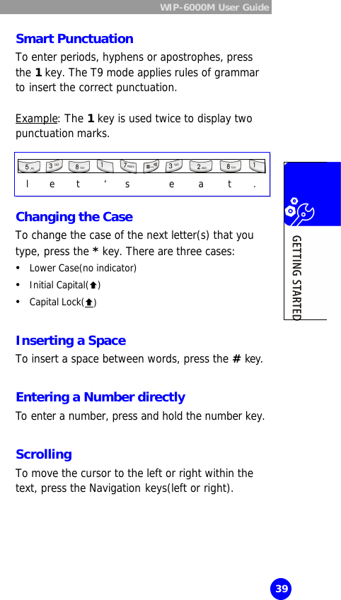 WIP-6000M User Guide  39 Smart Punctuation To enter periods, hyphens or apostrophes, press the 1 key. The T9 mode applies rules of grammar to insert the correct punctuation.  Example: The 1 key is used twice to display two punctuation marks.     Changing the Case To change the case of the next letter(s) that you type, press the * key. There are three cases: Ÿ Lower Case(no indicator) Ÿ Initial Capital(Ç) Ÿ Capital Lock(Ç)  Inserting a Space To insert a space between words, press the # key.  Entering a Number directly To enter a number, press and hold the number key.  Scrolling To move the cursor to the left or right within the text, press the Navigation keys(left or right).  l    e    t    ‘   s       e    a    t    . 