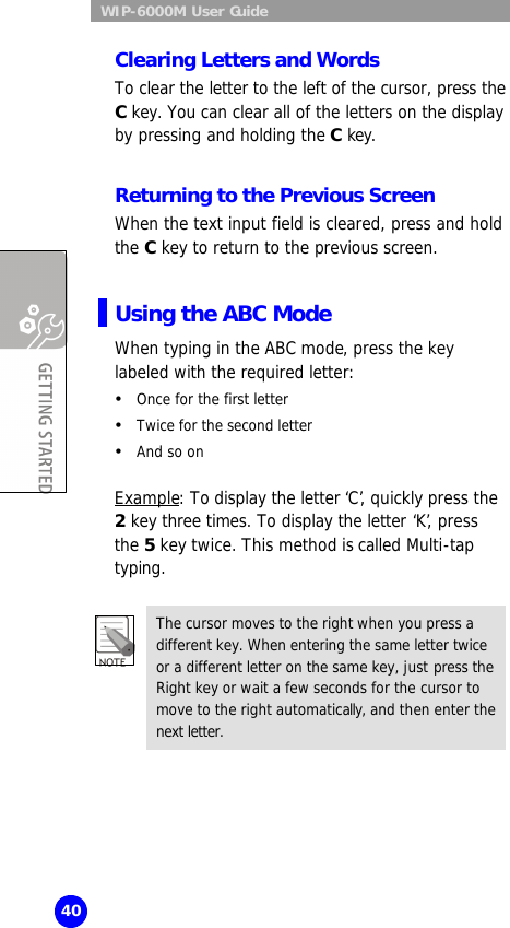  WIP-6000M User Guide 40 Clearing Letters and Words To clear the letter to the left of the cursor, press the C key. You can clear all of the letters on the display by pressing and holding the C key.  Returning to the Previous Screen When the text input field is cleared, press and hold the C key to return to the previous screen.  Using the ABC Mode When typing in the ABC mode, press the key labeled with the required letter: Ÿ Once for the first letter Ÿ Twice for the second letter Ÿ And so on    Example: To display the letter ‘C’, quickly press the  2 key three times. To display the letter ‘K’, press the 5 key twice. This method is called Multi-tap typing.  The cursor moves to the right when you press a different key. When entering the same letter twice or a different letter on the same key, just press the Right key or wait a few seconds for the cursor to move to the right automatically, and then enter the next letter.  