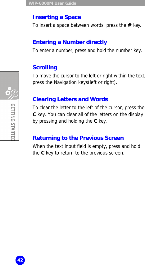  WIP-6000M User Guide 42 Inserting a Space To insert a space between words, press the # key.  Entering a Number directly  To enter a number, press and hold the number key.  Scrolling To move the cursor to the left or right within the text, press the Navigation keys(left or right).  Clearing Letters and Words To clear the letter to the left of the cursor, press the C key. You can clear all of the letters on the display by pressing and holding the C key.  Returning to the Previous Screen When the text input field is empty, press and hold the C key to return to the previous screen.  