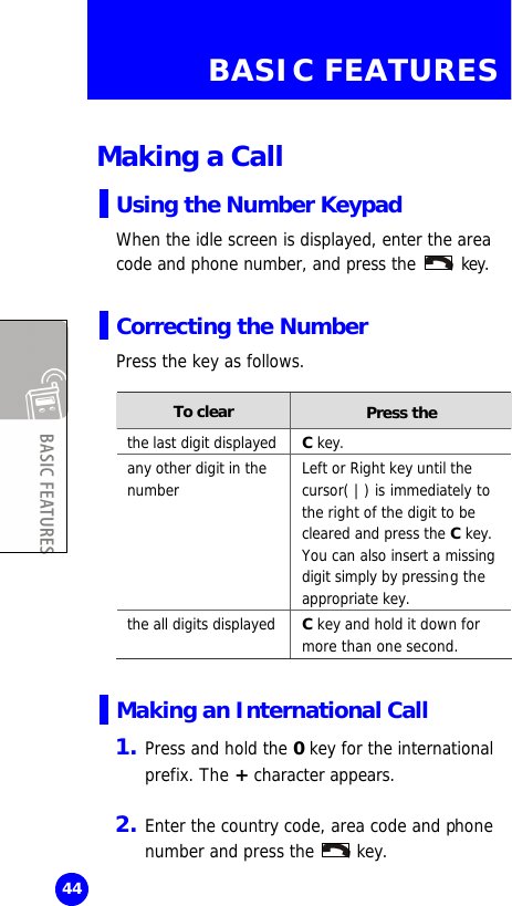  44 BASIC FEATURES  Making a Call Using the Number Keypad When the idle screen is displayed, enter the area code and phone number, and press the   key.  Correcting the Number Press the key as follows.  To clear Press the the last digit displayed C key. any other digit in the number Left or Right key until the cursor( | ) is immediately to the right of the digit to be cleared and press the C key. You can also insert a missing digit simply by pressing the appropriate key. the all digits displayed C key and hold it down for more than one second.  Making an International Call 1. Press and hold the 0 key for the international prefix. The + character appears.    2. Enter the country code, area code and phone number and press the   key.  