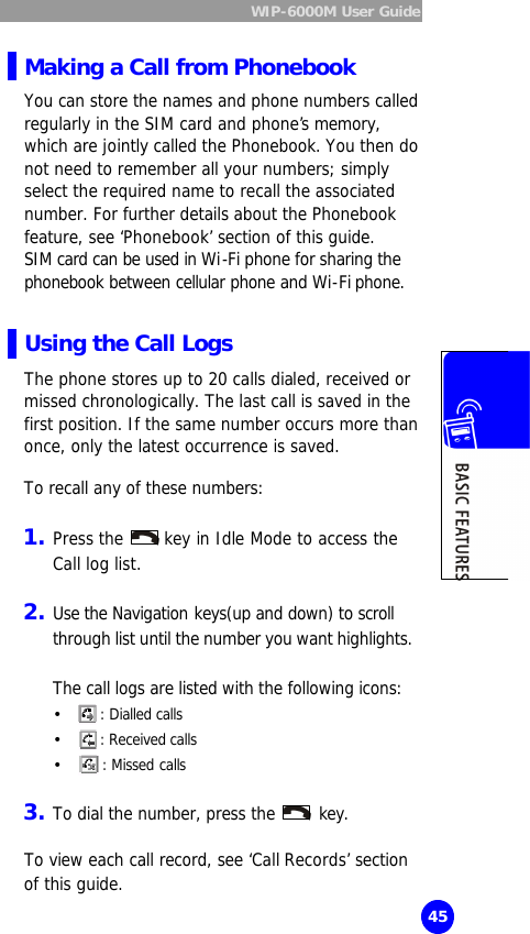  WIP-6000M User Guide  45 Making a Call from Phonebook You can store the names and phone numbers called regularly in the SIM card and phone’s memory, which are jointly called the Phonebook. You then do not need to remember all your numbers; simply select the required name to recall the associated number. For further details about the Phonebook feature, see ‘Phonebook’ section of this guide. SIM card can be used in Wi-Fi phone for sharing the phonebook between cellular phone and Wi-Fi phone.  Using the Call Logs The phone stores up to 20 calls dialed, received or missed chronologically. The last call is saved in the first position. If the same number occurs more than once, only the latest occurrence is saved.  To recall any of these numbers:  1. Press the   key in Idle Mode to access the Call log list.  2. Use the Navigation keys(up and down) to scroll through list until the number you want highlights.   The call logs are listed with the following icons: Ÿ  : Dialled calls Ÿ  : Received calls Ÿ  : Missed calls  3. To dial the number, press the   key.  To view each call record, see ‘Call Records’ section of this guide. 