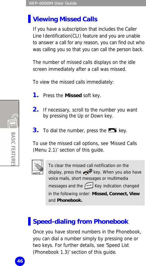  WIP-6000M User Guide 46 Viewing Missed Calls If you have a subscription that includes the Caller Line Identification(CLI) feature and you are unable to answer a call for any reason, you can find out who was calling you so that you can call the person back.  The number of missed calls displays on the idle screen immediately after a call was missed.  To view the missed calls immediately:  1. Press the Missed soft key.  2. If necessary, scroll to the number you want by pressing the Up or Down key.  3. To dial the number, press the   key.  To use the missed call options, see ‘Missed Calls (Menu 2.1)’ section of this guide.  To clear the missed call notification on the display, press the   key. When you also have voice mails, short messages or multimedia   messages and the   Key indication changed in the following order: Missed, Connect, View and Phonebook.  Speed-dialing from Phonebook Once you have stored numbers in the Phonebook, you can dial a number simply by pressing one or two keys. For further details, see ‘Speed List (Phonebook 1.3)’ section of this guide. 